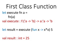 First Class Function
let execute fn a =
fn(a)
val execute : f:('a -> 'b) -> a:'a -> 'b
let result = execute (fun x -> x*x) 5
val result : int = 25
 