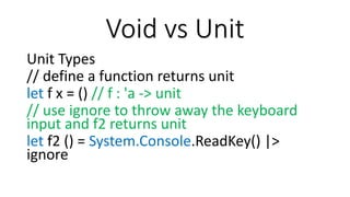 Void vs Unit
Unit Types
// define a function returns unit
let f x = () // f : 'a -> unit
// use ignore to throw away the keyboard
input and f2 returns unit
let f2 () = System.Console.ReadKey() |>
ignore
 