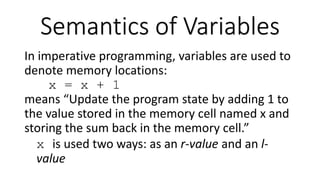 In imperative programming, variables are used to
denote memory locations:
x = x + 1
means “Update the program state by adding 1 to
the value stored in the memory cell named x and
storing the sum back in the memory cell.”
x is used two ways: as an r-value and an l-
value
Semantics of Variables
 