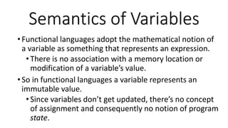 • Functional languages adopt the mathematical notion of
a variable as something that represents an expression.
•There is no association with a memory location or
modification of a variable’s value.
• So in functional languages a variable represents an
immutable value.
•Since variables don’t get updated, there’s no concept
of assignment and consequently no notion of program
state.
Semantics of Variables
 