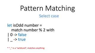 Pattern Matching
Select case
let isOdd number =
match number % 2 with
| 0 -> false
| _ -> true
* “_” is a “wildcard”, matches anything
 