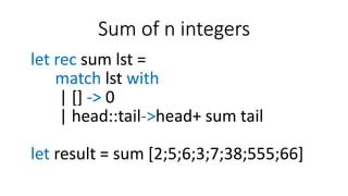 Sum of n integers
let rec sum lst =
match lst with
| [] -> 0
| head::tail->head+ sum tail
let result = sum [2;5;6;3;7;38;555;66]
 