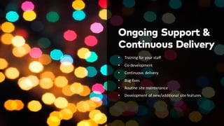 Ongoing Support &
• Training	
  for	
  your	
  staff
• Co-­‐development
• Continuous	
   delivery
• Bug	
  fixes
• Routine	
  site	
  maintenance
• Development	
  of	
  new/additional	
  site	
  features
Continuous Delivery
 