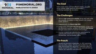 The Goal
Build	
  a	
  newer,	
  faster	
  and	
  more	
  efficient	
  website,	
  accessible	
  
across	
  multiple	
  mobile	
  platforms	
  that	
  provides	
  a	
  
comforting	
  experience	
  for	
  site	
  visitors.
The Challenges
§ Maintain	
  high	
  speed	
  and	
  availability during	
  high	
  loads,	
  while	
  
also	
  providing	
  accessibility	
  to	
  older	
  browsers	
  and	
  multiple	
  
mobile	
  platforms.
§ Integration	
  with	
  the	
  Raisers	
  Edge	
  CRM.
§ Configuration	
  of	
  Drupal’s	
  roles	
  and	
  permissions	
   to	
  align	
  with	
  
the	
  Memorial’s	
  business	
   workflow	
  and	
  optimize	
  site	
  security	
  
through	
  access	
  control	
  to	
  read	
  and	
  write	
  privileges.
§ Develop	
  an	
  easy-­‐to-­‐use	
  administrative	
  control	
  panel	
  for	
  
updating	
  web	
  content	
  and	
  to	
  manage	
  donations,	
  
memberships,	
   and	
  merchandise	
  orders.	
  
The Result
• The	
  site	
  was	
  launched	
  on	
  September	
  11,	
  2011	
  welcoming	
  
over	
  one	
  million	
  visitors.	
  The	
  site	
  easily	
  handled	
  the	
  traffic	
  
spike	
  and	
  launched	
  9/11	
  Memorial’s	
  fundraising	
  efforts	
  to	
  
quickly	
  exceed	
  their	
  goal.	
  FFW	
  continues	
  work	
  with	
  9/11	
  to	
  
improve	
  user	
  experience	
  and	
  conversion.
911MEMORIAL.ORG
MOBILESTRATEGY& DESIGN
 