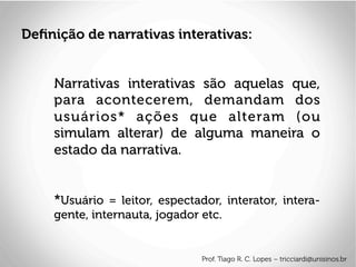 Narrativas interativas são aquelas que,
para acontecerem, demandam dos
usuários* ações que alteram (ou
simulam alterar) de alguma maneira o
estado da narrativa.
*Usuário = leitor, espectador, interator, intera-
gente, internauta, jogador etc.
Deﬁnição de narrativas interativas:
Prof. Tiago R. C. Lopes – tricciardi@unisinos.br
 