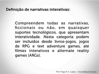 Compreendem todas as narrativas,
ﬁccionais ou não, em quaisquer
suportes tecnológicos, que apresentam
interatividade. Nesta categoria podem
ser incluídos desde livros-jogos, jogos
de RPG e text adventure games, até
ﬁlmes interativos e alternate reality
games (ARGs).
Deﬁnição de narrativas interativas:
Prof. Tiago R. C. Lopes – tricciardi@unisinos.br
 
