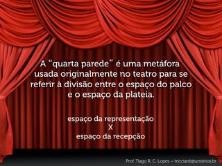 A “quarta parede” é uma metáfora
usada originalmente no teatro para se
referir à divisão entre o espaço do palco
e o espaço da plateia.
espaço da representação
X
espaço da recepção
Prof. Tiago R. C. Lopes – tricciardi@unisinos.br
 