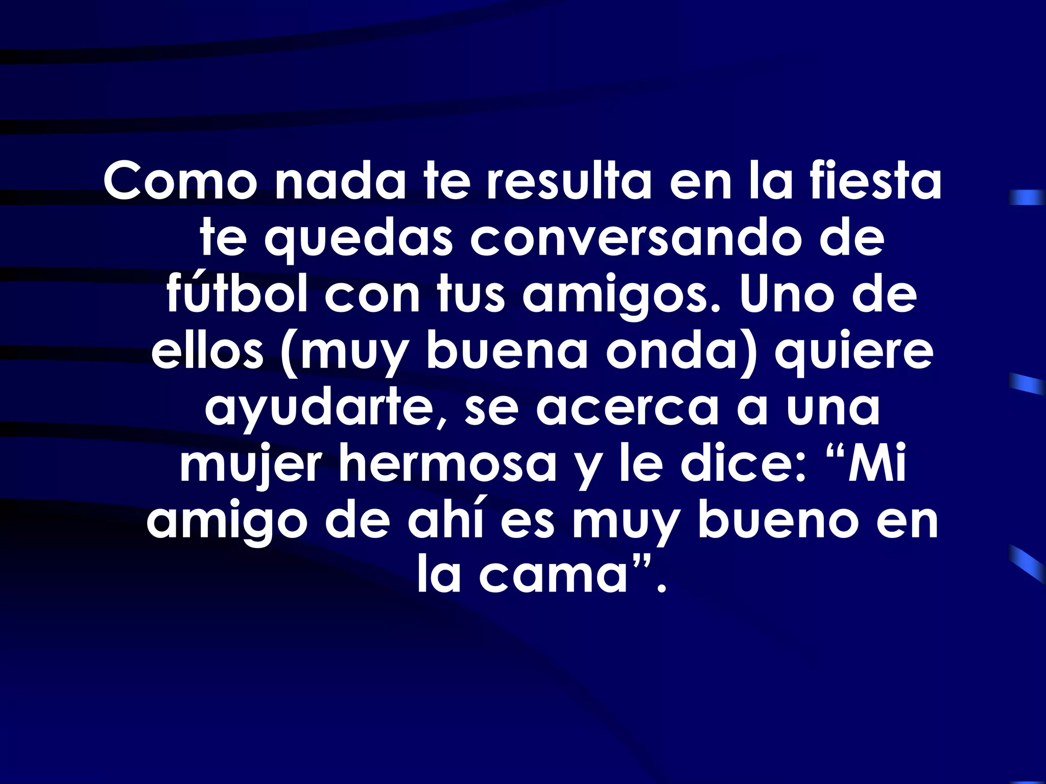 Como nada te resulta en la fiesta
    te quedas conversando de
  fútbol con tus amigos. Uno de
 ellos (muy buena onda) quiere
    ayudarte, se acerca a una
   mujer hermosa y le dice: “Mi
 amigo de ahí es muy bueno en
            la cama”.
 