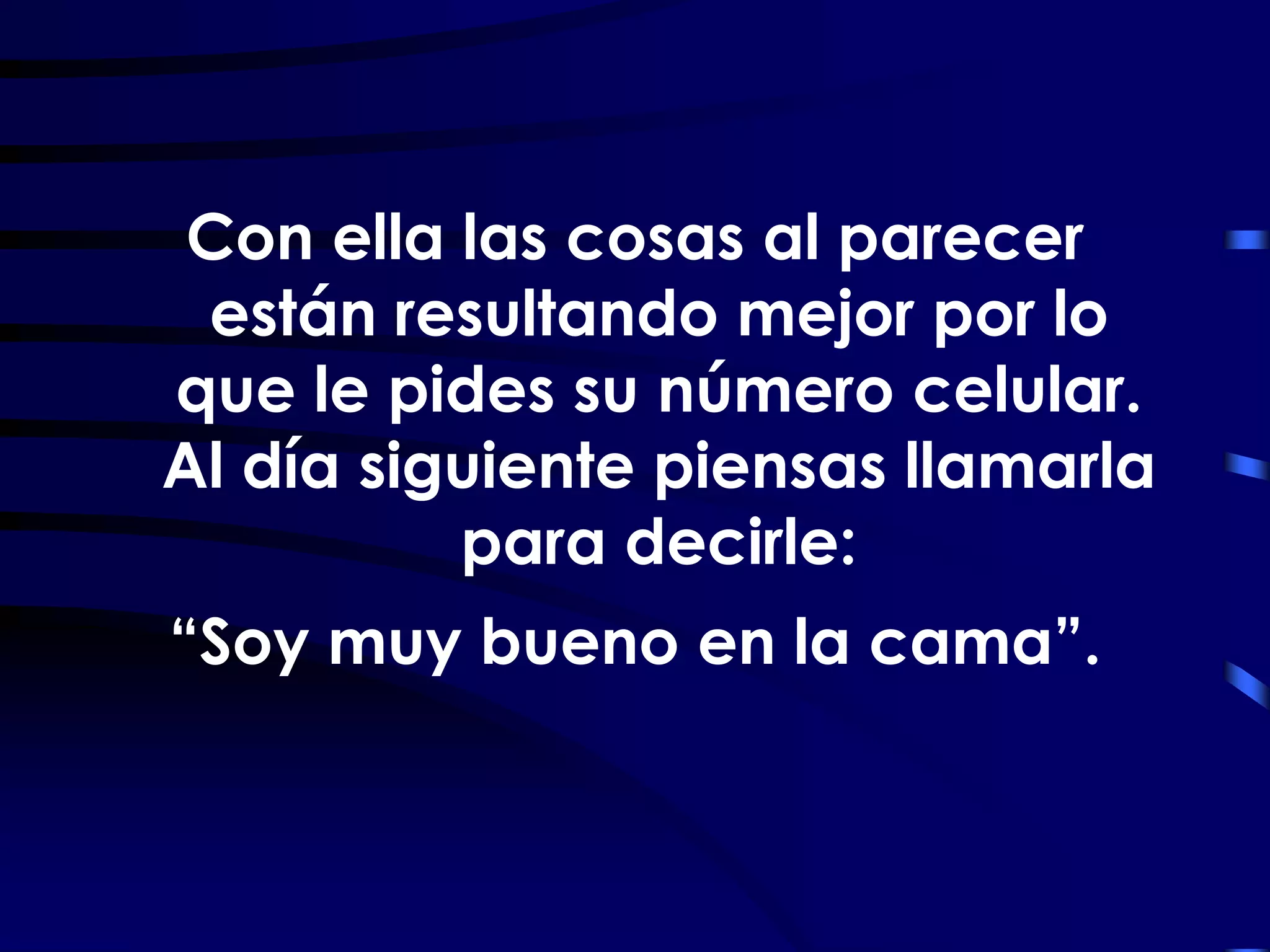 Con ella las cosas al parecer
 están resultando mejor por lo
que le pides su número celular.
Al día siguiente piensas llamarla
          para decirle:
“Soy muy bueno en la cama”.
 