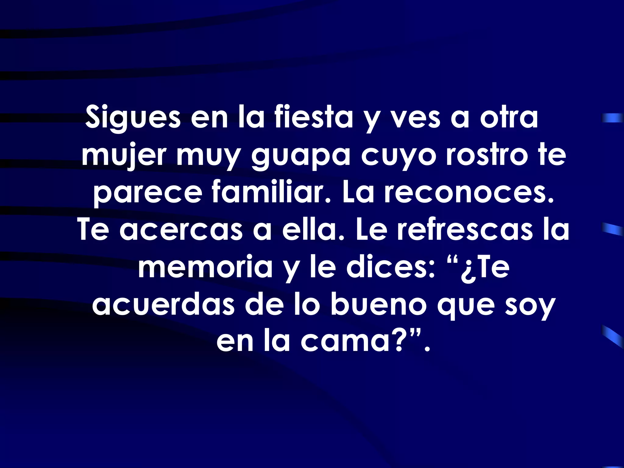 Sigues en la fiesta y ves a otra
mujer muy guapa cuyo rostro te
 parece familiar. La reconoces.
Te acercas a ella. Le refrescas la
    memoria y le dices: “¿Te
 acuerdas de lo bueno que soy
         en la cama?”.
 