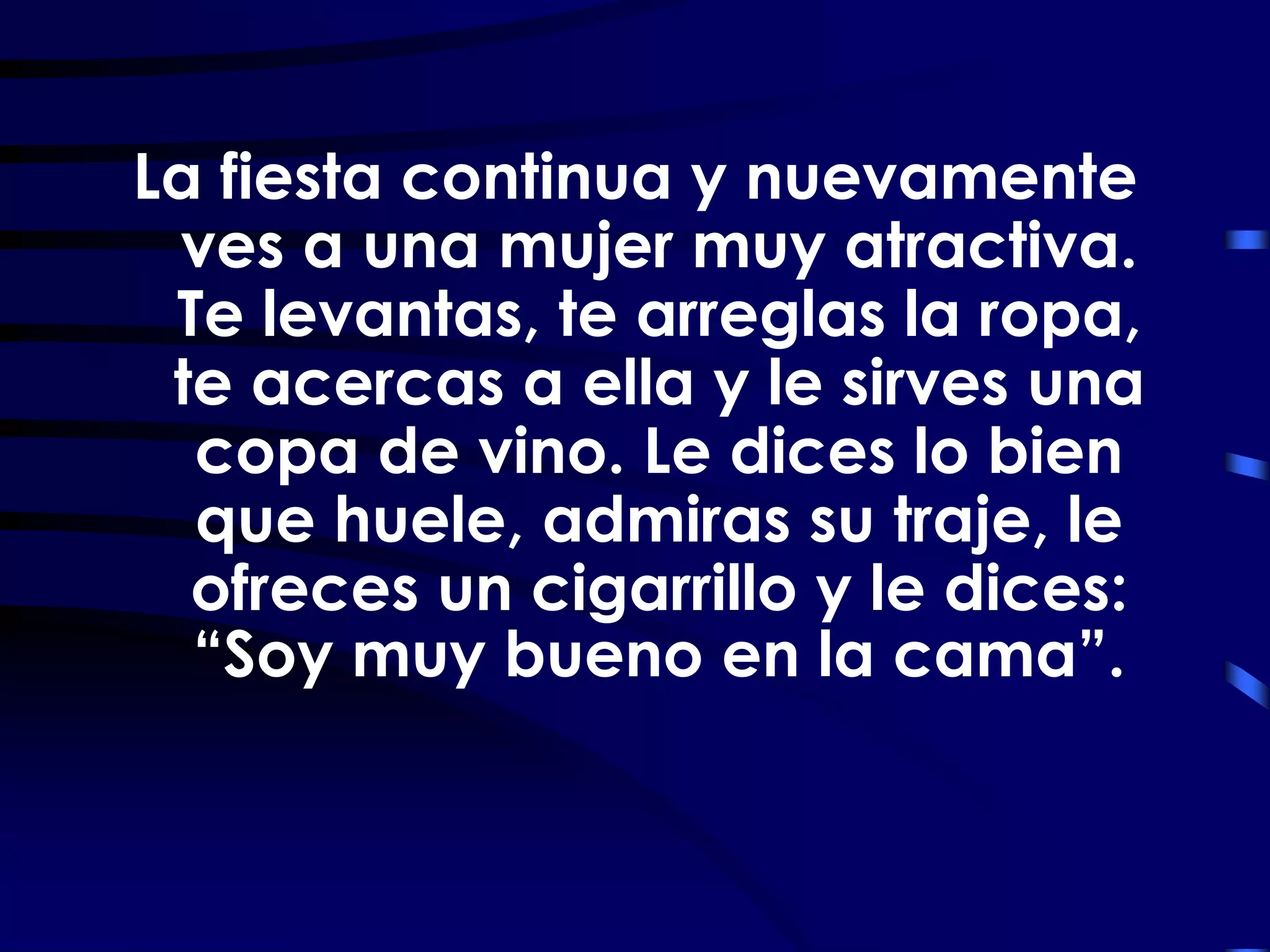 La fiesta continua y nuevamente
 ves a una mujer muy atractiva.
 Te levantas, te arreglas la ropa,
 te acercas a ella y le sirves una
  copa de vino. Le dices lo bien
  que huele, admiras su traje, le
  ofreces un cigarrillo y le dices:
  “Soy muy bueno en la cama”.
 