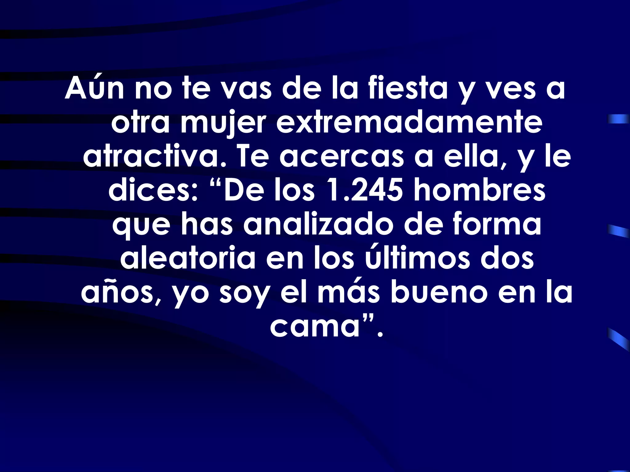 Aún no te vas de la fiesta y ves a
   otra mujer extremadamente
 atractiva. Te acercas a ella, y le
  dices: “De los 1.245 hombres
   que has analizado de forma
    aleatoria en los últimos dos
 años, yo soy el más bueno en la
              cama”.
 