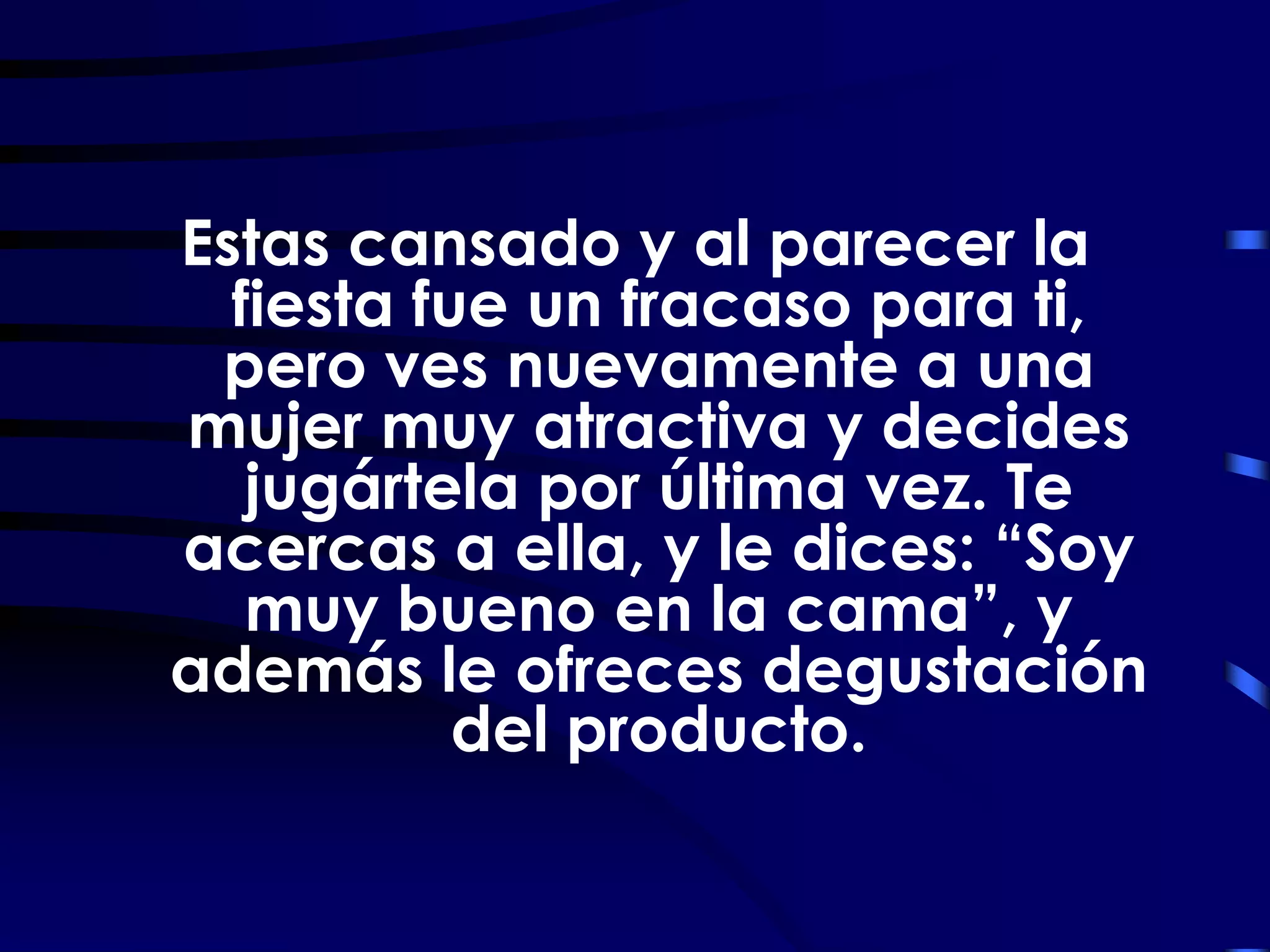 Estas cansado y al parecer la
  fiesta fue un fracaso para ti,
 pero ves nuevamente a una
mujer muy atractiva y decides
   jugártela por última vez. Te
acercas a ella, y le dices: “Soy
   muy bueno en la cama”, y
además le ofreces degustación
           del producto.
 