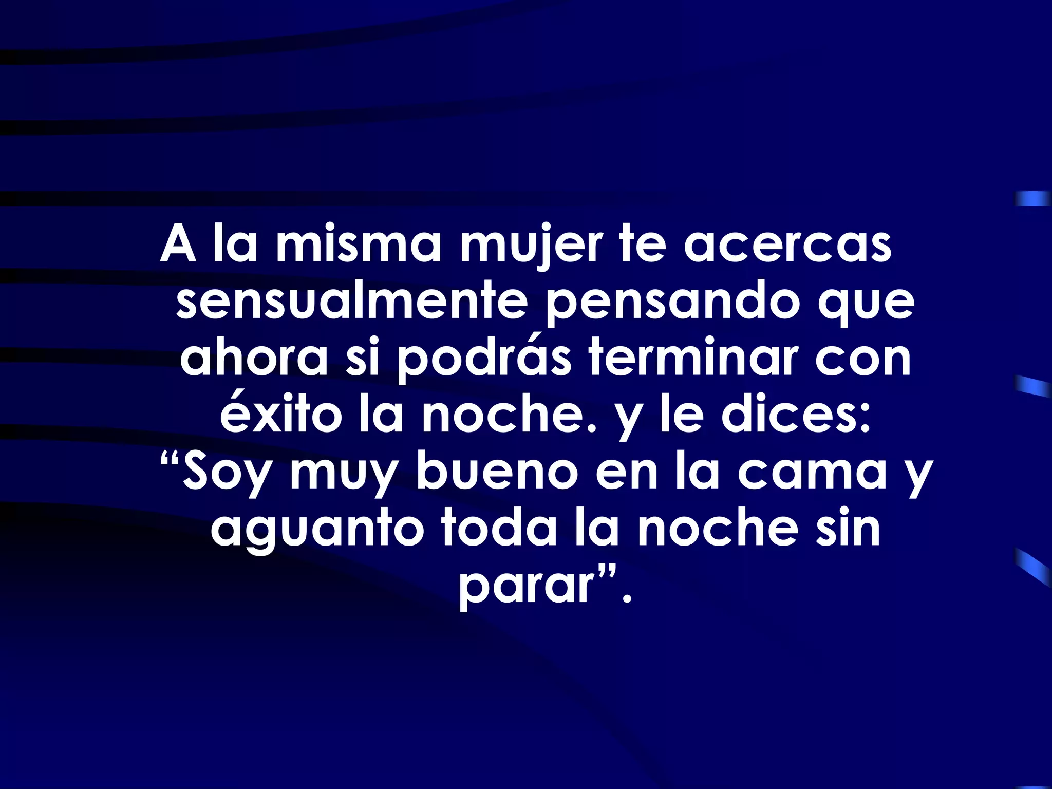 A la misma mujer te acercas
 sensualmente pensando que
 ahora si podrás terminar con
   éxito la noche. y le dices:
“Soy muy bueno en la cama y
  aguanto toda la noche sin
             parar”.
 