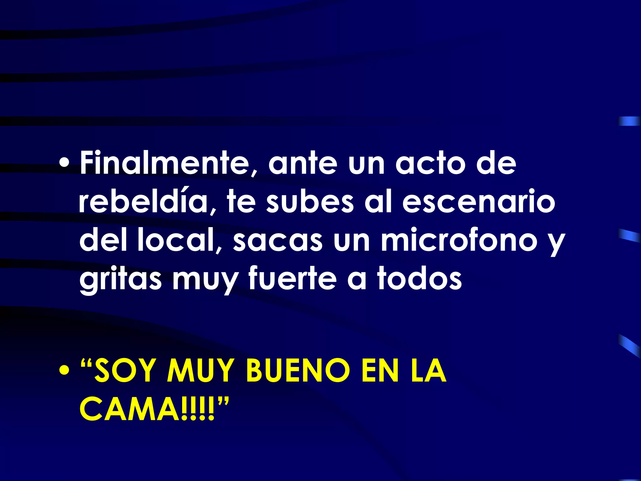 • Finalmente, ante un acto de
  rebeldía, te subes al escenario
  del local, sacas un microfono y
  gritas muy fuerte a todos

• “SOY MUY BUENO EN LA
  CAMA!!!!”
 