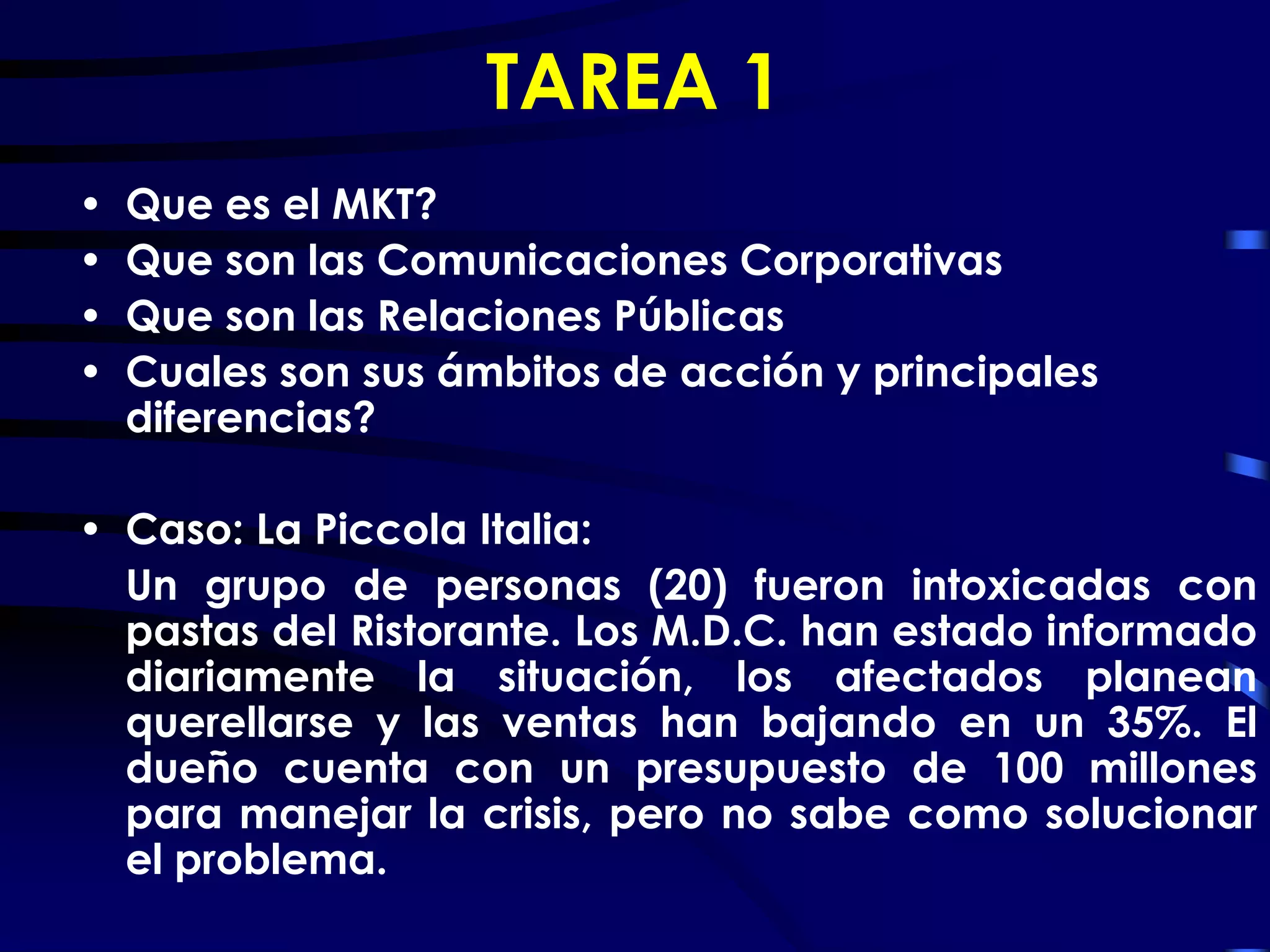 TAREA 1
•   Que es el MKT?
•   Que son las Comunicaciones Corporativas
•   Que son las Relaciones Públicas
•   Cuales son sus ámbitos de acción y principales
    diferencias?

• Caso: La Piccola Italia:
  Un grupo de personas (20) fueron intoxicadas con
  pastas del Ristorante. Los M.D.C. han estado informado
  diariamente la situación, los afectados planean
  querellarse y las ventas han bajando en un 35%. El
  dueño cuenta con un presupuesto de 100 millones
  para manejar la crisis, pero no sabe como solucionar
  el problema.
 
