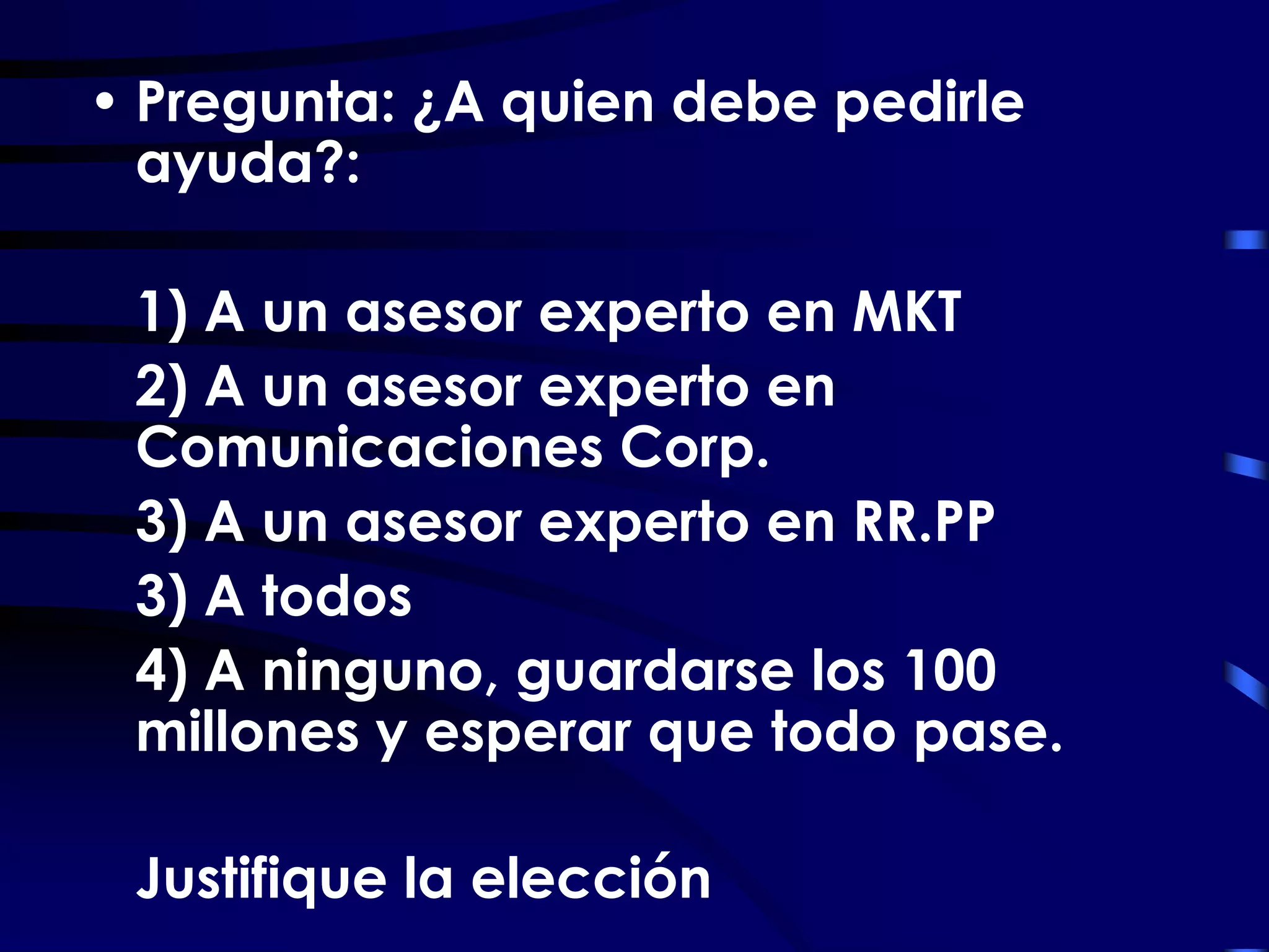 • Pregunta: ¿A quien debe pedirle
  ayuda?:

 1) A un asesor experto en MKT
 2) A un asesor experto en
 Comunicaciones Corp.
 3) A un asesor experto en RR.PP
 3) A todos
 4) A ninguno, guardarse los 100
 millones y esperar que todo pase.

 Justifique la elección
 