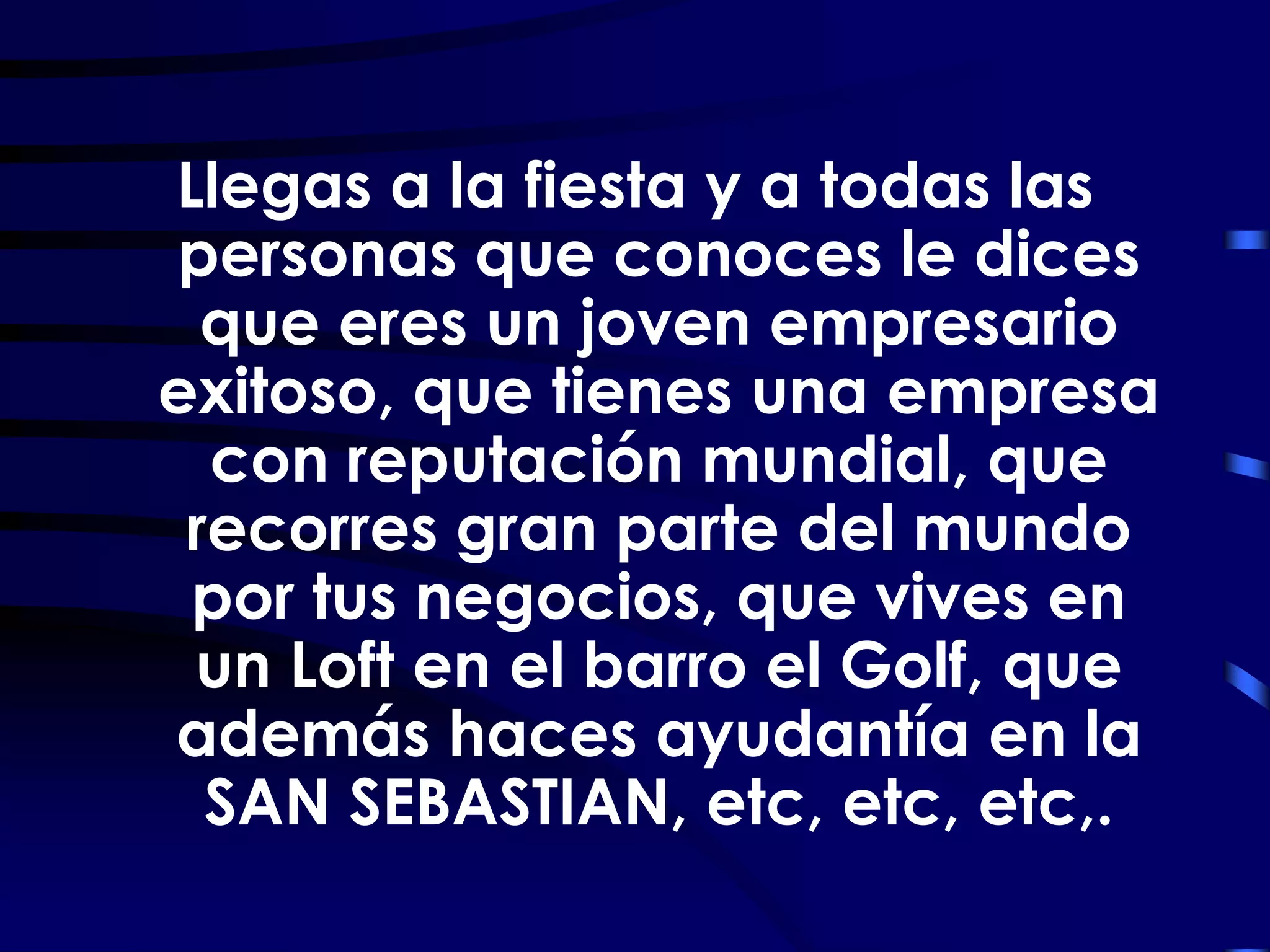 Llegas a la fiesta y a todas las
personas que conoces le dices
  que eres un joven empresario
exitoso, que tienes una empresa
  con reputación mundial, que
 recorres gran parte del mundo
 por tus negocios, que vives en
 un Loft en el barro el Golf, que
además haces ayudantía en la
  SAN SEBASTIAN, etc, etc, etc,.
 