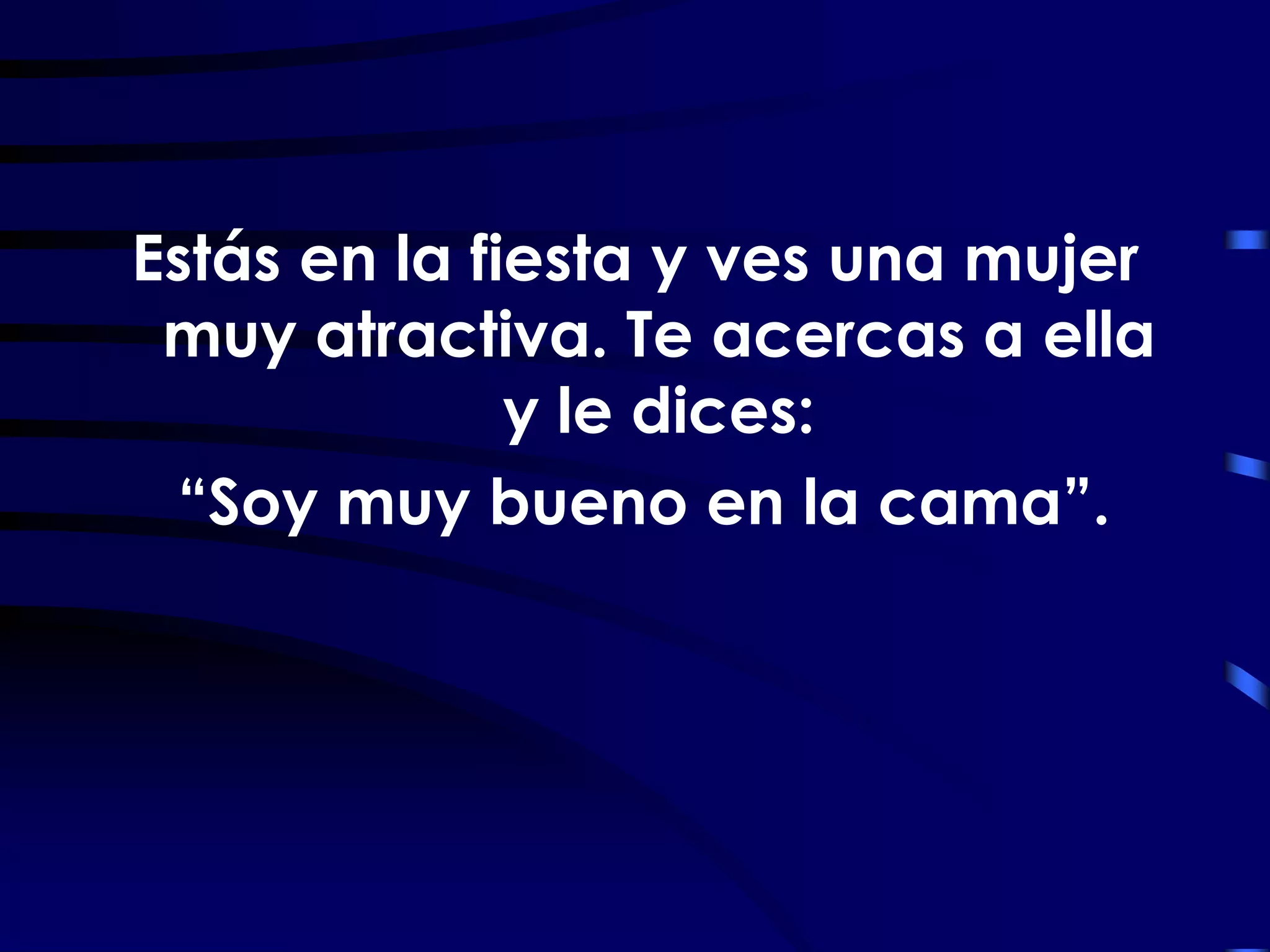 Estás en la fiesta y ves una mujer
 muy atractiva. Te acercas a ella
              y le dices:
 “Soy muy bueno en la cama”.
 