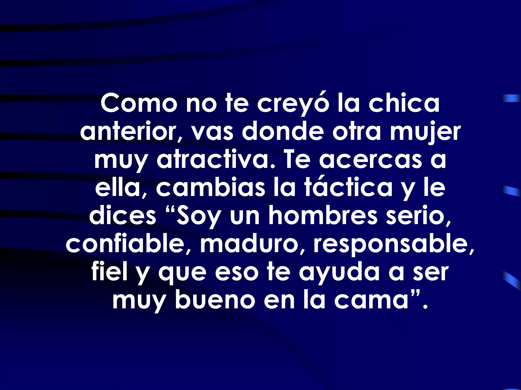 Como no te creyó la chica
 anterior, vas donde otra mujer
  muy atractiva. Te acercas a
  ella, cambias la táctica y le
  dices “Soy un hombres serio,
confiable, maduro, responsable,
  fiel y que eso te ayuda a ser
    muy bueno en la cama”.
 
