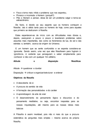  Foca e torna mais nítido o problema que nos espantou,
 Provoca e incomoda o Homem (porquê?)
 Põe o Homem a pensar, deixa de ser um problema vulgar e torna-se
extraordinário.
De facto, é devido ao seu espanto que os homens começam a
filosofar, isto é válido tanto para os homens de hoje, como para aqueles
que primeiro se dedicaram à filosofia.
Estes espantaram-se de início com as dificuldades mais óbvias e,
depois, avançaram a pouco e pouco e levantaram problemas sobre
assuntos mais importantes, tais como os fenómenos da lua, do sol e das
estrelas e, também, acerca da origem do Universo.
E um homem que se sente confundido e se espanta considera-se
ignorante. Sendo assim, uma vez que eles filosofavam para fugirem à
ignorância, é evidente que perseguiam o saber simplesmente para
conhecer e não com um qualquer fim utilitário.
Atitude e disposição filosóficas
Atitude  questionar e duvidar
Disposição  criticar e organizar/estruturar e ordenar
Objetivos da filosofia
 A descoberta de si
 A procura do sentido de vida
 A formação das personalidades e do caráter
 A aprendizagem da arte de viver
 O desenvolvimento do pensamento lógico e discursivo e do
pensamento meditativo, ou seja, encontrar respostas para as
nossas inquietações, até mesmo para as nossas ideias mais
básicas
A Filosofia é assim inevitável, pois não é mais do que a procura
sistemática às perguntas mais simples – mesmo acerca da própria
filosofia.
 