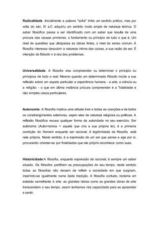 Radicalidade .Inicialmente a palavra "sofia" tinha um sentido prático, mas por
volta do séc. IV a.C adquiriu um sentido muito amplo de natureza teórica. O
saber filosófico passa a ser identificado com um saber que resulta de uma
procura das causas primeiras, o fundamento ou princípio de tudo o que é. Um
nível de questões que ultrapassa as ideias feitas, o nível do senso comum. À
filosofia interessa descobrir a natureza intima das coisas, a sua razão de ser. É
intenção do filósofo ir à raiz dos problemas.
Universalidade. A filosofia visa compreender ou determinar o princípio ou
princípios de todo o real. Mesmo quando um determinado filósofo incide a sua
reflexão sobre um aspeto particular a experiência humana - a arte, a ciência ou
a religião - o que em última instância procura compreender é a Totalidade e
não simples casos particulares.
Autonomia: A filosofia implica uma atitude livre e todas as coerções e de todos
os constrangimentos exteriores, sejam eles de natureza religiosa ou políticas. A
reflexão filosófica recusa qualquer forma de autoridade no seu exercício. Ser
autónomo (Auto+nomos = aquele que cria a sua própria lei), é a primeira
condição do Homem enquanto ser racional. A legitimidade da filosofia está
nela própria. Neste sentido, é a expressão de um ser que pensa e age por si,
procurando orientar-se por finalidades que ele próprio reconhece como suas.
Historicidade:A filosofia, enquanto expressão de racional, é sempre um saber
situado. Os filósofos partilham as preocupações do seu tempo, neste sentido
todas as filosofias não deixam de refletir a sociedade em que surgiram,
inserindo-se igualmente numa dada tradição. A filosofia contudo, reclama um
estatuto semelhante à arte: as grandes ideias como as grandes obras de arte
transcendem o seu tempo, assim tenhamos nós capacidade para as apreender
e sentir.
 
