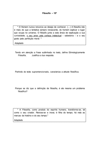 Filosofia – 10º
" O Homem nunca renuncia ao desejo de conhecer. (...) A filosofia não
é mais do que a tentativa sempre renascente, do homem explicar o lugar
que ocupa no universo. O filósofo junta a esta ânsia de explicação a sua
curiosidade, o seu amor pela certeza intelectual - sabedoria - e o seu
gosto pela perfeição moral. "
Adaptado
Tendo em atenção a frase sublinhada no texto, define Etimologicamente
Filosofia. Justifica a tua resposta.
Partindo do texto supramencionado, caracteriza a atitude filosófica.
Porque se diz que a definição de filosofia, é ela mesma um problema
filosófico?
" A Filosofia, como produto do espírito humano, transforma-se, tal
como o seu criador. Renova-se e inova; é filha do tempo; há nela as
marcas da história e do seu tempo."
Adaptado
 