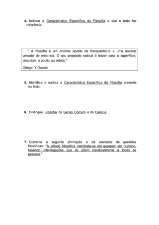 4. Indique a Característica Específica da Filosofia a que o texto faz
referência.
" A filosofia é um enorme apetite de transparência e uma resoluta
vontade de meio-dia. O seu propósito radical é trazer para a superfície,
descobrir o oculto ou velado."
Ortega Y Gasset
5. Identifica e explica a Característica Específica da Filosofia presente
no texto.
6. Distingue Filosofia de Senso Comum e de Ciência.
7. Comenta a seguinte afirmação e dá exemplos de questões
filosóficas: "A atitude filosófica manifesta-se em qualquer ser humano,
havendo interrogações que se põem inevitavelmente a todas as
pessoas."
 
