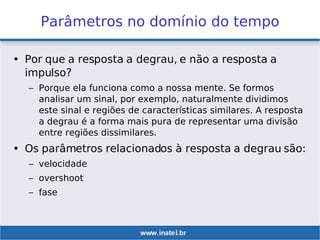 Parâmetros no domínio do tempo
• Por que a resposta a degrau, e não a resposta a
impulso?
– Porque ela funciona como a nossa mente. Se formos
analisar um sinal, por exemplo, naturalmente dividimos
este sinal e regiões de características similares. A resposta
a degrau é a forma mais pura de representar uma divisão
entre regiões dissimilares.
• Os parâmetros relacionados à resposta a degrau são:
– velocidade
– overshoot
– fase
 