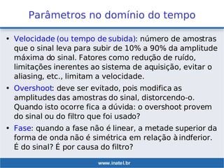 Parâmetros no domínio do tempo
• Velocidade (ou tempo de subida): número de amostras
que o sinal leva para subir de 10% a 90% da amplitude
máxima do sinal. Fatores como redução de ruído,
limitações inerentes ao sistema de aquisição, evitar o
aliasing, etc., limitam a velocidade.
• Overshoot: deve ser evitado, pois modifica as
amplitudes das amostras do sinal, distorcendo-o.
Quando isto ocorre fica a dúvida: o overshoot provem
do sinal ou do filtro que foi usado?
• Fase: quando a fase não é linear, a metade superior da
forma de onda não é simétrica em relação àindferior.
É do sinal? É por causa do filtro?
 