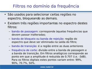 Filtros no domínio da frequência
• São usados para selecionar certas regiões no
espectro, bloqueando as demais.
• Existem três regiões importantes no espectro destes
filtros:
– banda de passagem: corresponde àquelas frequências que
devem passar inalteradas;
– banda de bloqueio ou banda de rejeição: região do
espectro que deve ser eliminada na saída do filtro;
– banda de transição: é a região entre as duas anteriores
– frequência de corte: divisão entre a banda de passagem e
a banda de transição. Em filtros analógicos corresponde ao
ponto em que a amplitude é reduzida de 0.707 (i.e. -3dB).
Para os filtros digitais estes pontos variam entre: 99%,
90%, 70.7%, 50%.
 