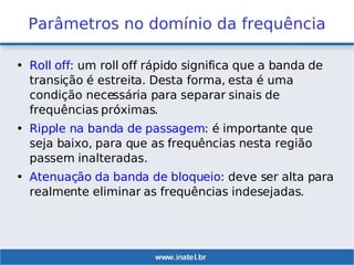 Parâmetros no domínio da frequência
• Roll off: um roll off rápido significa que a banda de
transição é estreita. Desta forma, esta é uma
condição necessária para separar sinais de
frequências próximas.
• Ripple na banda de passagem: é importante que
seja baixo, para que as frequências nesta região
passem inalteradas.
• Atenuação da banda de bloqueio: deve ser alta para
realmente eliminar as frequências indesejadas.
 