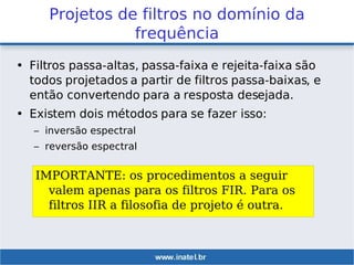 Projetos de filtros no domínio da
frequência
• Filtros passa-altas, passa-faixa e rejeita-faixa são
todos projetados a partir de filtros passa-baixas, e
então convertendo para a resposta desejada.
• Existem dois métodos para se fazer isso:
– inversão espectral
– reversão espectral
IMPORTANTE: os procedimentos a seguir
valem apenas para os filtros FIR. Para os
filtros IIR a filosofia de projeto é outra.
 