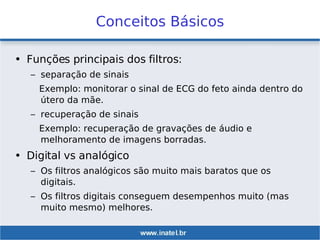 Conceitos Básicos
• Funções principais dos filtros:
– separação de sinais
Exemplo: monitorar o sinal de ECG do feto ainda dentro do
útero da mãe.
– recuperação de sinais
Exemplo: recuperação de gravações de áudio e
melhoramento de imagens borradas.
• Digital vs analógico
– Os filtros analógicos são muito mais baratos que os
digitais.
– Os filtros digitais conseguem desempenhos muito (mas
muito mesmo) melhores.
 