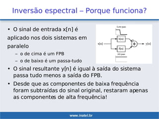 Inversão espectral – Porque funciona?
• O sinal de entrada x[n] é
aplicado nos dois sistemas em
paralelo
– o de cima é um FPB
– o de baixo é um passa-tudo
• O sinal resultante y[n] é igual à saída do sistema
passa tudo menos a saída do FPB.
• Desde que as componentes de baixa frequência
foram subtraídas do sinal original, restaram apenas
as componentes de alta frequência!
 