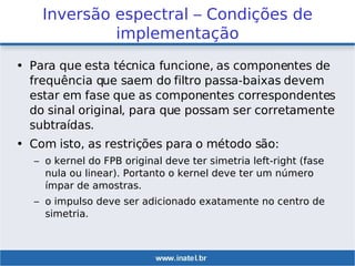 Inversão espectral – Condições de
implementação
• Para que esta técnica funcione, as componentes de
frequência que saem do filtro passa-baixas devem
estar em fase que as componentes correspondentes
do sinal original, para que possam ser corretamente
subtraídas.
• Com isto, as restrições para o método são:
– o kernel do FPB original deve ter simetria left-right (fase
nula ou linear). Portanto o kernel deve ter um número
ímpar de amostras.
– o impulso deve ser adicionado exatamente no centro de
simetria.
 