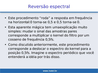 Reversão espectral
• Este procedimento “roda” a resposta em frequência
na horizontal:0 torna-se 0,5 e 0,5 torna-se 0.
• Esta aparente mágica tem umaexplicação muito
simples: mudar o sinal das amostras pares
corresponde a multiplicar o kernel do filtro por um
cosseno de frequência 0,5fs.
• Como discutido anteriormente, este procedimento
corresponde a deslocar o espectro do kernel para a
posição 0,5fs. Imagine o espectro periódico que você
entenderá a idéia por trás disso.
 