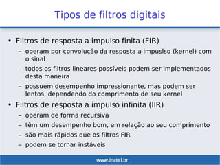 Tipos de filtros digitais
• Filtros de resposta a impulso finita (FIR)
– operam por convolução da resposta a impuslso (kernel) com
o sinal
– todos os filtros lineares possíveis podem ser implementados
desta maneira
– possuem desempenho impressionante, mas podem ser
lentos, dependendo do comprimento de seu kernel
• Filtros de resposta a impulso infinita (IIR)
– operam de forma recursiva
– têm um desempenho bom, em relação ao seu comprimento
– são mais rápidos que os filtros FIR
– podem se tornar instáveis
 