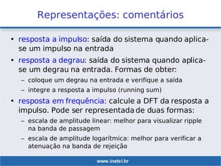 Representações: comentários
• resposta a impulso: saída do sistema quando aplica-
se um impulso na entrada
• resposta a degrau: saída do sistema quando aplica-
se um degrau na entrada. Formas de obter:
– coloque um degrau na entrada e verifique a saída
– integre a resposta a impulso (running sum)
• resposta em frequência: calcule a DFT da resposta a
impulso. Pode ser representada de duas formas:
– escala de amplitude linear: melhor para visualizar ripple
na banda de passagem
– escala de amplitude logarítmica: melhor para verificar a
atenuação na banda de rejeição
 