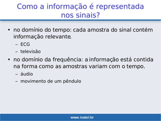 Como a informação é representada
nos sinais?
• no domínio do tempo: cada amostra do sinal contém
informação relevante.
– ECG
– televisão
• no domínio da frequência: a informação está contida
na forma como as amostras variam com o tempo.
– áudio
– movimento de um pêndulo
 