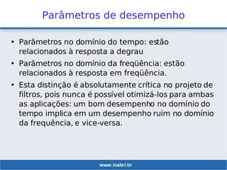 Parâmetros de desempenho
• Parâmetros no domínio do tempo: estão
relacionados à resposta a degrau
• Parâmetros no domínio da freqüência: estão
relacionados à resposta em freqüência.
• Esta distinção é absolutamente crítica no projeto de
filtros, pois nunca é possível otimizá-los para ambas
as aplicações: um bom desempenho no domínio do
tempo implica em um desempenho ruim no domínio
da frequência, e vice-versa.
 