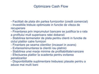 Optimizare Cash Flow - Facilitati de plata din partea furnizorilor (credit comercial) - Investitiile trebuie optimizate in functie de viteza de recuperare - Finantarea prin imprumuturi bancare se justifica la o rata a profitului mult superioara ratei dobanzii - Stabilirea termenelor de plata pentru clienti in functie de ciclul platilor catre furnizori - Finantare pe seama clientilor (incasari in avans) - Evitarea/renuntarea la clientii rau platnici - Stabilirea unei marje minime de profitabilitate/vanzare - Efectuarea platilor la scadenta pentru evitarea penalizarilor - Disponibilitatile suplimentare trebuiesc plasate pentru a aduce mai multi bani 