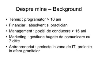Despre mine – Background Tehnic : programator > 10 ani Financiar : absolvent si practician Management : pozitii de conducere > 15 ani Marketing : gestiune bugete de comunicare cu 7 cifre Antreprenoriat : proiecte in zona de IT, proiecte in afara granitelor 