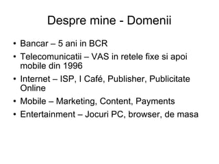 Despre mine - Domenii Bancar – 5 ani in BCR Telecomunicatii – VAS in retele fixe si apoi mobile din 1996 Internet – ISP, I Café, Publisher, Publicitate Online Mobile – Marketing, Content, Payments Entertainment – Jocuri PC, browser, de masa 