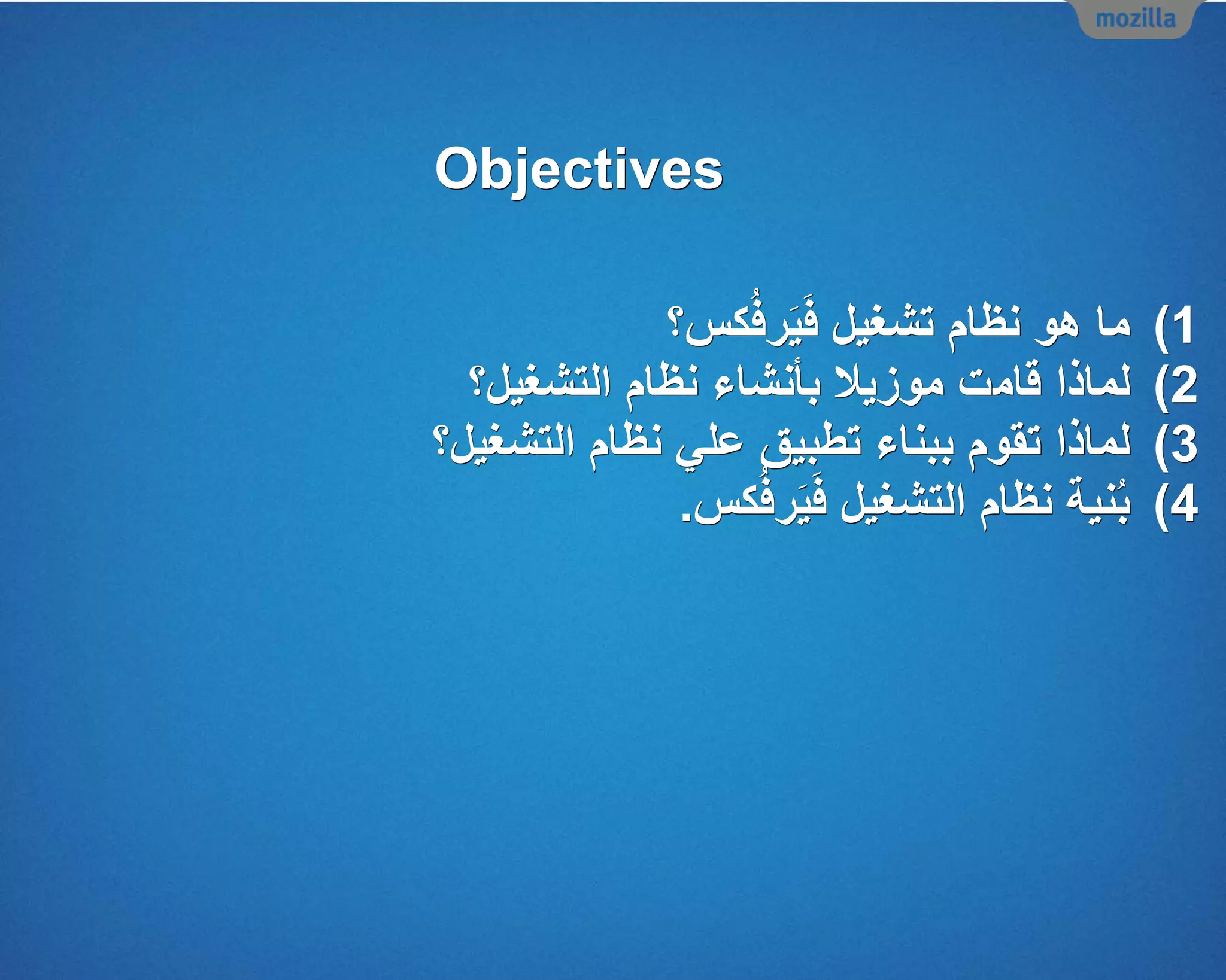 Objectives
(1‫كس؟‬ُ‫ف‬‫ر‬َ‫ي‬َ‫ف‬ ‫تشغيل‬ ‫نظام‬ ‫هو‬ ‫ما‬
(2‫لماذا‬‫قا‬‫م‬‫موزيال‬ ‫ت‬‫التشغيل؟‬ ‫نظام‬ ‫بأنشاء‬
(3‫التشغيل؟‬ ‫نظام‬ ‫علي‬ ‫تطبيق‬ ‫ببناء‬ ‫تقوم‬ ‫لماذا‬
(4‫كس‬ُ‫ف‬‫ر‬َ‫ي‬َ‫ف‬ ‫التشغيل‬ ‫نظام‬ ‫نية‬ُ‫ب‬.
 