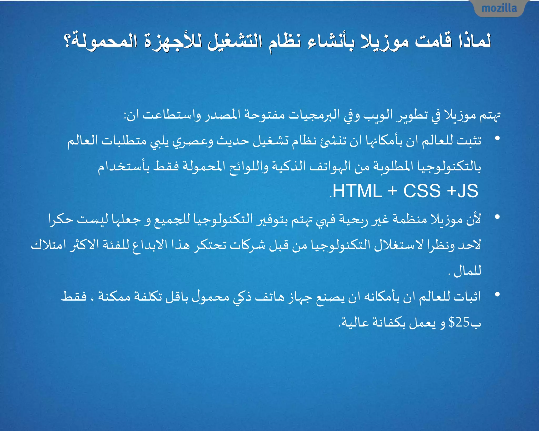‫نظام‬ ‫بأنشاء‬ ‫موزيال‬ ‫قامت‬ ‫لماذا‬‫التشغيل‬‫لألجهز‬‫المحمولة‬ ‫ة‬‫؟‬
‫ان‬ ‫واستطاعت‬‫املصدر‬ ‫مفتوحة‬‫البرمجيات‬ ‫وفي‬ ‫الويب‬ ‫تطوير‬ ‫في‬ ‫يال‬‫ز‬‫مو‬‫تهتم‬:
•‫متطلب‬‫يلبي‬ ‫ي‬‫وعصر‬ ‫حديث‬‫تشغيل‬ ‫نظام‬‫ئ‬ ‫تنش‬ ‫ان‬‫بأمكانها‬ ‫ان‬‫للعالم‬ ‫تثبت‬‫العالم‬‫ات‬
‫املحمولة‬ ‫واللوائح‬‫الذكية‬ ‫الهواتف‬ ‫من‬‫املطلوبة‬‫بالتكنولوجيا‬‫بأستخد‬ ‫فقط‬‫ام‬
HTML + CSS +JS.
•‫ل‬‫و‬ ‫للجميع‬‫التكنولوجيا‬‫بتوفير‬‫تهتم‬ ‫فهي‬‫بحية‬‫ر‬‫غير‬‫منظمة‬‫يال‬‫ز‬‫مو‬‫ن‬‫جعله‬‫ا‬‫ا‬‫ر‬‫حك‬ ‫ليست‬
‫ا‬‫ر‬‫ونظ‬ ‫الحد‬‫ﻻ‬‫االك‬‫للفئة‬‫االبداع‬ ‫هذا‬ ‫تحتكر‬ ‫شركات‬ ‫قبل‬ ‫من‬‫التكنولوجيا‬ ‫ستغالل‬‫امتالك‬ ‫ثر‬
‫للمال‬.
•‫ممكنة‬‫تكلفة‬ ‫باقل‬ ‫ل‬‫محمو‬‫ذكي‬‫هاتف‬‫جهاز‬‫يصنع‬‫ان‬‫بأمكانه‬ ‫ان‬‫للعالم‬‫اثبات‬،‫فقط‬
‫ب‬25$‫عالية‬‫بكفائة‬ ‫يعمل‬ ‫و‬.
 