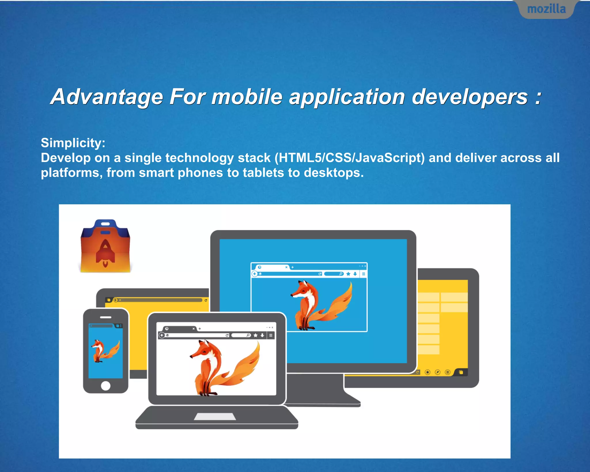 Advantage For mobile application developers :
Simplicity:
Develop on a single technology stack (HTML5/CSS/JavaScript) and deliver across all
platforms, from smart phones to tablets to desktops.
 