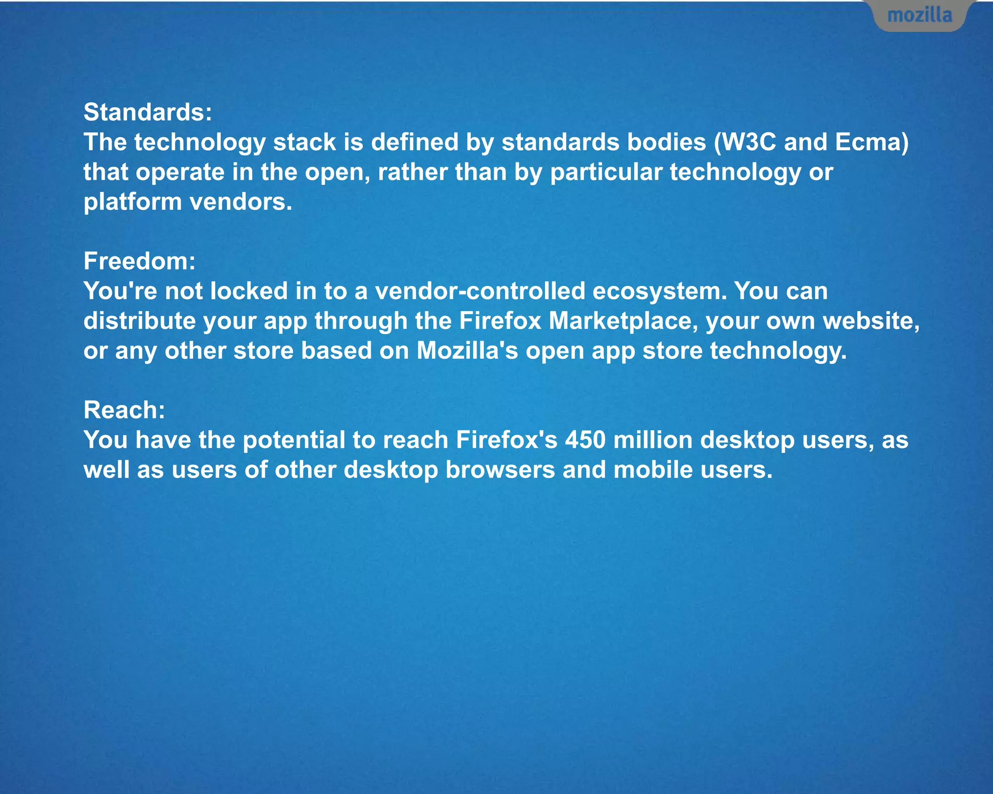 Standards:
The technology stack is defined by standards bodies (W3C and Ecma)
that operate in the open, rather than by particular technology or
platform vendors.
Freedom:
You're not locked in to a vendor-controlled ecosystem. You can
distribute your app through the Firefox Marketplace, your own website,
or any other store based on Mozilla's open app store technology.
Reach:
You have the potential to reach Firefox's 450 million desktop users, as
well as users of other desktop browsers and mobile users.
 