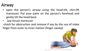 Airway
• open the person's airway using the head-tilt, chin-lift
maneuver. Put your palm on the person's forehead and
gently tilt the head back.
• Jaw thrust maneuver
-check for obstruction and remove if any by the use of index
finger from outer to inner motion (finger sweep)
 
