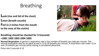 Breathing
Look (rise and fall of the chest)
Listen (breath sounds)
Feel (1-2 inches from the mouth
to the nose of the victim)
Breathing should be checked for 3-5seconds
=1001 1002 1003 1004 1005
Normal Respiration: A person's respiratory rate is the number of breaths you take per minute. The
normal respiration rate for an adult at rest is 12 to 20 breaths per minute. A respiration rate under 12 or
over 25 breaths per minute while resting is considered abnormal.
Pulse rate 5 seconds X 12
 